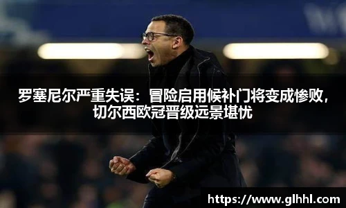 罗塞尼尔严重失误：冒险启用候补门将变成惨败，切尔西欧冠晋级远景堪忧