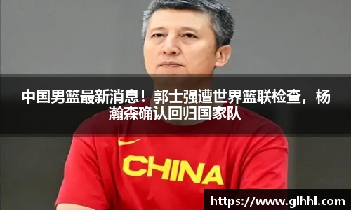 中国男篮最新消息！郭士强遭世界篮联检查，杨瀚森确认回归国家队